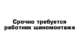 Срочно требуется работник шиномонтажа